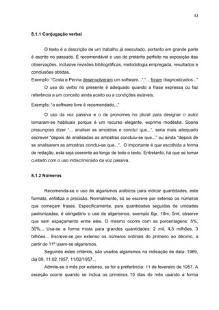 42
8.1.1 Conjugação verbal
O texto é a descrição de um trabalho já executado, portanto em grande parte
é escrito no passado. É recomendável o uso do pretérito perfeito na exposição das
observações, inclusive revisões bibliográficas, metodologia empregada, resultados e
conclusões obtidas.
Exemplo: “Costa e Penna desenvolveram um software...”,“... foram diagnosticados...”
O uso do verbo no presente é adequado quando a frase expressa ou faz
referência a um conceito ainda aceito ou a condições estáveis.
Exemplo: “o software livre é recomendado...”
O uso da voz passiva e o de pronomes no plural para designar o autor
tornaram-se habituais porque é um recurso elegante, exprime modéstia. Soaria
presunçoso dizer “... analisei as amostras e concluí que...”, seria mais adequado
escrever “depois de analisadas as amostras concluiu-se que...” ou ainda “depois de
se analisarem as amostras conclui-se que...”. O importante é que escolhida a forma
de redação, esta seja coerente ao longo de todo o texto. Entretanto, há que se tomar
cuidado com o uso indiscriminado da voz passiva.
8.1.2 Números
Recomenda-se o uso de algarismos arábicos para indicar quantidades, este
formato, enfatiza a precisão. Normalmente, só se escreve por extenso os números
que começam frases. Especificamente, para quantidades seguidas de unidades
padronizadas, é obrigatório o uso de algarismos, exemplo 6gr, 18m, 5ml, observe
que sem espaçamento entre eles. O mesmo ocorre com as porcentagens: 5%,
30%... Usa-se a forma mista para grandes quantidades: 2 mil, 4,5 milhões, 3
bilhões... Escreve-se por extenso os números ordinais do primeiro ao décimo, a
partir do 11º usam-se algarismos.
Seguindo estes critérios, são usados algarismos na indicação de data: 1989,
dia 09, 11.02.1957, 11/02/1957...
Admite-se o mês por extenso, se for a preferência: 11 de fevereiro de 1957. A
exceção ocorre quando se indica os primeiros 10 dias do mês usando a forma
 