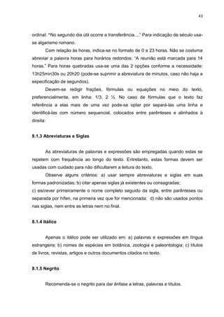 43
ordinal: “No segundo dia útil ocorre a transferência....” Para indicação de século usa-
se algarismo romano.
Com relação às horas, indica-se no formato de 0 a 23 horas. Não se costuma
abreviar a palavra horas para horários redondos: “A reunião está marcada para 14
horas.” Para horas quebradas usa-se uma das 2 opções conforme a necessidade:
13h25min30s ou 20h20 (pode-se suprimir a abreviatura de minutos, caso não haja a
especificação de segundos).
Devem-se redigir frações, fórmulas ou equações no meio do texto,
preferencialmente, em linha: 1/3, 2 ½. No caso de fórmulas que o texto faz
referência a elas mais de uma vez pode-se optar por separá-las uma linha e
identificá-las com número sequencial, colocados entre parênteses e alinhados à
direita:
8.1.3 Abreviaturas e Siglas
As abreviaturas de palavras e expressões são empregadas quando estas se
repetem com frequência ao longo do texto. Entretanto, estas formas devem ser
usadas com cuidado para não dificultarem a leitura do texto.
Observe alguns critérios: a) usar sempre abreviaturas e siglas em suas
formas padronizadas; b) citar apenas siglas já existentes ou consagradas;
c) escrever primeiramente o nome completo seguido da sigla, entre parênteses ou
separada por hífen, na primeira vez que for mencionada; d) não são usados pontos
nas siglas, nem entre as letras nem no final.
8.1.4 Itálico
Apenas o itálico pode ser utilizado em: a) palavras e expressões em língua
estrangeira; b) nomes de espécies em botânica, zoologia e paleontologia; c) títulos
de livros, revistas, artigos e outros documentos citados no texto.
8.1.5 Negrito
Recomenda-se o negrito para dar ênfase a letras, palavras e títulos.
 