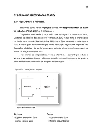 44
8.2 NORMAS DE APRESENTAÇÃO GRÁFICA
8.2.1 Papel, formato e impressão.
De acordo com a ABNT “o projeto gráfico é de responsabilidade do autor
do trabalho”. (ABNT, 2002, p. 5, grifo nosso).
Segundo a NBR 14724:2011, o texto deve ser digitado no anverso da folha,
utilizando-se papel de boa qualidade, formato A4, (210 x 297 mm), e impresso na
cor preta, com exceção das ilustrações. Utiliza-se a fonte tamanho 12 para todo o
texto; e menor para as citações longas, notas de rodapé, paginação e legendas das
ilustrações e tabelas. Não se deve usar, para efeito de alinhamento, barras ou outros
sinais, na margem lateral do texto.
Recomenda-se a impressão: anverso (parte interna – elemento pré-textual) e
verso e anverso (parte interna – elemento textual); deve ser impresso na cor preta, e
cores somente em ilustrações; As margens devem seguir:
Anverso Verso
- superior e esquerda 3cm - superior e direita 3cm
- inferior e direita 2cm - inferior e esquerda 2cm
Figura 13 – Orientação para margem
Fonte: NBR 14724:2011
 