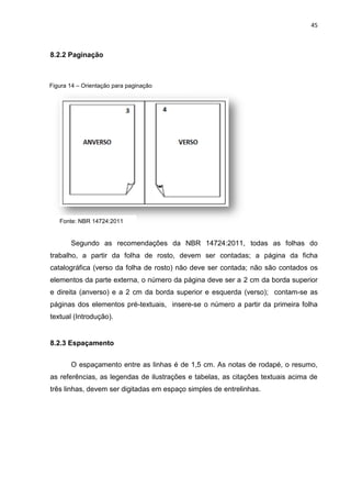 45
8.2.2 Paginação
Segundo as recomendações da NBR 14724:2011, todas as folhas do
trabalho, a partir da folha de rosto, devem ser contadas; a página da ficha
catalográfica (verso da folha de rosto) não deve ser contada; não são contados os
elementos da parte externa, o número da página deve ser a 2 cm da borda superior
e direita (anverso) e a 2 cm da borda superior e esquerda (verso); contam-se as
páginas dos elementos pré-textuais, insere-se o número a partir da primeira folha
textual (Introdução).
8.2.3 Espaçamento
O espaçamento entre as linhas é de 1,5 cm. As notas de rodapé, o resumo,
as referências, as legendas de ilustrações e tabelas, as citações textuais acima de
três linhas, devem ser digitadas em espaço simples de entrelinhas.
Figura 14 – Orientação para paginação
Fonte: NBR 14724:2011
 
