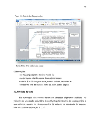 46
Observações:
- se houver parágrafo, deve-se mantê-lo;
- neste tipo de citação não se deve colocar aspas;
- afastar 4cm da margem, espaçamento simples, tamanho 10
- colocar no final da citação: nome do autor, data e página.
8.2.4 Divisão do texto
Na numeração das seções devem ser utilizados algarismos arábicos. O
indicativo de uma seção secundária é constituído pelo indicativo da seção primária a
que pertence, seguido do número que lhe foi atribuído na sequência do assunto,
com um ponto de separação: 1.1; 1.2
Figura 15 – Padrão dos Espaçamentos
Fonte: FAAr, 2012 (elaboração nossa)
 