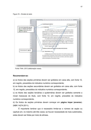 47
Figura 16 – Divisão do texto
Recomendam-se:
a) os títulos das seções primárias devem ser grafados em caixa alta, com fonte 12,
em negrito, precedidos do indicativo numérico correspondente;
b) os títulos das seções secundárias devem ser grafados em caixa alta, com fonte
12, em negrito, precedidos do indicativo numérico correspondente;
c) os títulos das seções terciárias e quaternárias devem ser grafados somente a
inicial maiúscula do título, com fonte 12, em negrito, precedido do indicativo
numérico correspondente.
d) Os títulos de seções primárias devem começar em página ímpar (anverso).
(NBR 14274:2011).
É importante lembrar que é necessário limitar-se o número de seção ou
capítulo em, no máximo até três vezes; se houver necessidade de mais subdivisões,
estas devem ser feitas por meio de alíneas.
Fonte: FAAr, 2012 (elaboração nossa)
 