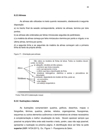48
8.2.5 Alíneas
As alíneas são utilizadas no texto quando necessário, obedecendo à seguinte
disposição:
a) no trecho final da sessão correspondente, anterior às alíneas, termina por dois
pontos;
b) as alíneas são ordenadas por letras minúsculas seguidas de parênteses;
c) a matéria da alínea começa por letra minúscula e termina por ponto e vírgula; e na
última alínea, termina por ponto;
d) a segunda linha e as seguintes da matéria da alínea começam sob a primeira
linha do texto da própria alínea.
Figura 17 – Orientação para alíneas
8.2.6 Ilustrações e tabelas
As ilustrações compreendem quadros, gráficos, desenhos, mapas e
fotografias, lâminas, quadros, plantas, retratos, organogramas, fluxogramas,
esquemas ou outros elementos autônomos e demonstrativos de síntese necessários
à complementação e melhor visualização do texto. Devem aparecer sempre que
possível na própria folha onde está inserido o texto, porém, caso não seja possível,
apresentar a ilustração na próxima página. A identificação deve ser feita na parte
superior (NBR 14724:2011). Ex.: Figura 1 - Fluxograma do Setor.
Fonte: FAAr,2012 (elaboração nossa)
 