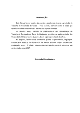 5
INTRODUÇÃO
Este Manual tem o objetivo de orientar o acadêmico durante a produção do
Trabalho de Conclusão de Curso – TCC e ainda, oferecer auxílio a todos que
necessitam de esclarecimentos a respeito dos tópicos arrolados.
Na primeira seção, constam os procedimentos para apresentação de
Trabalho de Conclusão de Curso de Graduação previstos na grade curricular dos
Cursos do Instituto de Ensino Superior, desde o planejamento até à defesa.
Na segunda, foram dadas orientações quanto à apresentação, linguagem,
formatação e estética, de acordo com as normas técnicas: projeto de pesquisa,
monografia, artigo. E ainda, estabeleceram-se padrões para os aspectos não
contemplados pela ABNT.
Comissão Normalizadora
 