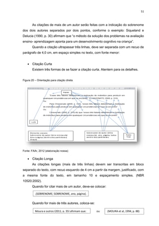 51
As citações de mais de um autor serão feitas com a indicação do sobrenome
dos dois autores separados por dois pontos, conforme o exemplo: Siqueland e
Delucia (1990, p. 30) afirmam que “o método da solução dos problemas na avaliação
ensino- aprendizagem aponta para um desenvolvimento cognitivo na criança”.
Quando a citação ultrapassar três linhas, deve ser separada com um recuo de
parágrafo de 4,0 cm, em espaço simples no texto, com fonte menor:
 Citação Curta
Existem três formas de se fazer a citação curta. Atentem para os detalhes.
Figura 20 – Orientação para citação direta
Fonte: FAAr, 2012 (elaboração nossa)
 Citação Longa
As citações longas (mais de três linhas) devem ser transcritas em bloco
separado do texto, com recuo esquerdo de 4 cm a partir da margem, justificado, com
a mesma fonte do texto, em tamanho 10 e espaçamento simples. (NBR
10520:2002).
Quando for citar mais de um autor, deve-se colocar:
Quando for mais de três autores, coloca-se:
.(SOBRENOME; SOBRENOME, ano, página).
Moura e outros (2011, p. 35) afirmam que: (MOURA et al, 1994, p. 88)ou
 