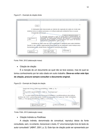 52
Figura 21 – Exemplo de citação direta
Fonte: FAAr, 2012 (elaboração nossa)
 Citação de citação
É a menção de um documento ao qual não se teve acesso, mas do qual se
tomou conhecimento por ter sido citado em outro trabalho. Deve-se evitar este tipo
de citação, procure sempre consultar o documento original.
Figura 22 – Exemplo de Citação de citação
 Citação Indireta ou Paráfrase
A citação indireta, denominada de conceitual, reproduz ideias da fonte
consultada, sem, no entanto, transcrever o texto. É “uma transcrição livre do texto do
autor consultado” (ABNT, 2001, p. 2). Este tipo de citação pode ser apresentado por
Fonte: FAAr, 2012 (elaboração nossa)
 