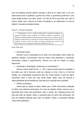 53
meio de paráfrase quando alguém expressa a ideia de um dado autor ou de uma
determinada fonte A paráfrase, quando fiel à fonte, é geralmente preferível a uma
longa citação textual, mas deve, porém, ser feita de forma que fique bem clara a
autoria. Neste caso, citam-se as fontes consultadas e as referenciam no final do
trabalho. Exemplo de citação indireta:
Figura 21 – Exemplo de paráfrase
Fonte: FAAr, 2012
 Informação verbal
Quando houver necessidade de se fazer uma Informação verbal obtida em
palestras, debates, comunicações, deve-se indicar entre parênteses a expressão:
(informação verbal) e posteriormente, informar em nota de rodapé os dados
disponíveis.
 Supressão e Interpolação, acréscimos ou comentários [ ]
Deve-se indicar desta forma [...]. Ela é usada quando parte do parágrafo a
ser citado que não é relevante, pode ser utilizada no início, meio ou no final da
citação. Já a Interpolação (acréscimo) deve ser usada quando o autor faz algum
comentário sobre o texto que está sendo citado. Neste caso, ele assume a
responsabilidade de tal interferência. Esta deve ser colocada entre colchetes.
 Ênfase ou destaque
Utilizar grifo ou negrito ou itálico. Neste caso, a FAAr recomenda a utilização
do itálico para palavras estrangeiras. Em caso de citações diretas, deve-se usar a
expressão grifo nosso entre parênteses, após a citação. Se o destaque tenha sido
feito pelo autor da citação, utilizar a expressão grifo do autor entre parênteses. No
caso de tradução efetuada pelo autor do trabalho, utilizar a expressão tradução
nossa entre parênteses.
 