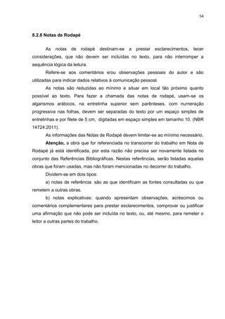 54
8.2.8 Notas de Rodapé
As notas de rodapé destinam-se a prestar esclarecimentos, tecer
considerações, que não devem ser incluídas no texto, para não interromper a
sequência lógica da leitura.
Refere-se aos comentários e/ou observações pessoais do autor e são
utilizadas para indicar dados relativos à comunicação pessoal.
As notas são reduzidas ao mínimo e situar em local tão próximo quanto
possível ao texto. Para fazer a chamada das notas de rodapé, usam-se os
algarismos arábicos, na entrelinha superior sem parênteses, com numeração
progressiva nas folhas, devem ser separadas do texto por um espaço simples de
entrelinhas e por filete de 5 cm, digitadas em espaço simples em tamanho 10. (NBR
14724:2011).
As informações das Notas de Rodapé devem limitar-se ao mínimo necessário.
Atenção, a obra que for referenciada no transcorrer do trabalho em Nota de
Rodapé já está identificada, por esta razão não precisa ser novamente listada no
conjunto das Referências Bibliográficas. Nestas referências, serão listadas aquelas
obras que foram usadas, mas não foram mencionadas no decorrer do trabalho.
Dividem-se em dois tipos:
a) notas de referência: são as que identificam as fontes consultadas ou que
remetem a outras obras.
b) notas explicativas: quando apresentam observações, acréscimos ou
comentários complementares para prestar esclarecimentos, comprovar ou justificar
uma afirmação que não pode ser incluída no texto, ou, até mesmo, para remeter o
leitor a outras partes do trabalho.
 