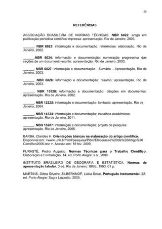 55
REFERÊNCIAS
ASSOCIAÇÃO BRASILEIRA DE NORMAS TÉCNICAS. NBR 6022: artigo em
publicação periódica científica impressa: apresentação. Rio de Janeiro, 2003.
______. NBR 6023: informação e documentação: referências: elaboração. Rio de
Janeiro, 2002.
______.NBR 6024: informação e documentação: numeração progressiva das
seções de um documento escrito: apresentação. Rio de Janeiro, 2003.
______. NBR 6027: Informação e documentação - Sumário – Apresentação. Rio de
Janeiro, 2003.
______. NBR 6028: informação e documentação: resumo: apresentação. Rio de
Janeiro, 2003.
______. NBR 10520: informação e documentação: citações em documentos:
apresentação. Rio de Janeiro, 2002.
______. NBR 12225: informação e documentação: lombada: apresentação. Rio de
Janeiro, 2004.
______. NBR 14724: informação e documentação: trabalhos acadêmicos:
apresentação. Rio de Janeiro, 2011.
______. NBR 15287: informação e documentação: projeto de pesquisa:
apresentação. Rio de Janeiro, 2005.
BARBA, Clarides H. Orientações básicas na elaboração do artigo científico.
Disponível em: <www.unir.br/html/pesquisa/Pibic/Elaboracao%20de%20Artigo%20
Cientifico2006.doc >. Acesso em: 18 fev. 2009.
FURASTÉ, Pedro Augusto. Normas Técnicas para o Trabalho Científico:
Elaboração e Formatação. 14. ed. Porto Alegre: s.n., 2008.
INSTITUTO BRASILEIRO DE GEOGRAFIA E ESTATÍSTICA. Normas de
apresentação tabular. 3.ed. Rio de Janeiro: IBGE, 1993. 61 p.
MARTINS, Dileta Silveira; ZILBERKNOP, Lúbia Scliar. Português Instrumental. 22.
ed. Porto Alegre: Sagra Luzzatto, 2005.
 