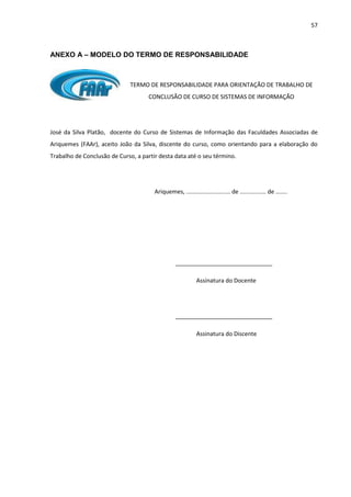 57
ANEXO A – MODELO DO TERMO DE RESPONSABILIDADE
TERMO DE RESPONSABILIDADE PARA ORIENTAÇÃO DE TRABALHO DE
CONCLUSÃO DE CURSO DE SISTEMAS DE INFORMAÇÃO
José da Silva Platão, docente do Curso de Sistemas de Informação das Faculdades Associadas de
Ariquemes (FAAr), aceito João da Silva, discente do curso, como orientando para a elaboração do
Trabalho de Conclusão de Curso, a partir desta data até o seu término.
Ariquemes, ........................... de ................ de .......
______________________________
Assinatura do Docente
______________________________
Assinatura do Discente
 