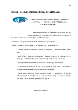 58
ANEXO B – MODELO DO TERMO DE CIÊNCIA E CONCORDÂNCIA
TERMO DE CIÊNCIA E CONCORDÂNCIA DOCENTE ÀS NORMAS DE
ORIENTAÇÃO DO TRABALHO DE CONCLUSÃO DE CURSO DE
SISTEMASDE INFORMAÇÃO
________________________ neste ato de orientador do Trabalho de Conclusão de Curso, do
________________________, discente do curso de Sistemas de Informação tomo ciência e assumo a
concordância com os termos da orientação do TCC citados abaixo:
- apresentar o Cronograma de Orientação do TCC à Coordenação do Curso;
- auxiliar o discente na escolha do tema a ser abordado para a realização do TCC;
- auxiliar o discente na elaboração e revisão do projeto do TCC bem como em sua versão
final;
- reunir-se com o discente orientando para a discussão no avanço da pesquisa e para a
elaboração dos Relatórios Periódicos de Orientação (Anexo), uma vez por semana;
- apresentar o Relatório Periódico de Orientação à Coordenação, mensalmente;
- as atividades de Orientação de TCC’s estão inclusas na carga horária complementar
atribuída ao docente para a realização de atividades extraclasse;
- declinar da orientação, por motivo justificado em até ____ antecedentes da data da
defesa e argüição do trabalho. Para tal o professor deverá redigir uma carta explicitando
suas razões e protocolá-la na Coordenação do Curso de ___________________
Assinatura do Docente
 