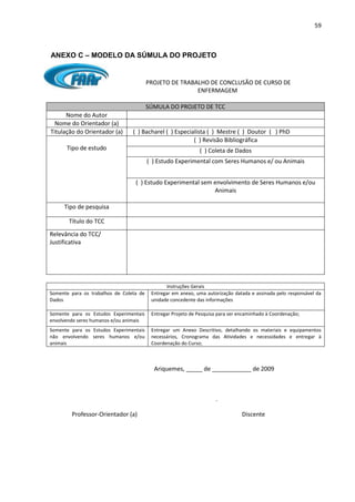 59
ANEXO C – MODELO DA SÚMULA DO PROJETO
PROJETO DE TRABALHO DE CONCLUSÃO DE CURSO DE
ENFERMAGEM
SÚMULA DO PROJETO DE TCC
Nome do Autor
Nome do Orientador (a)
Titulação do Orientador (a) ( ) Bacharel ( ) Especialista ( ) Mestre ( ) Doutor ( ) PhD
Tipo de estudo
( ) Revisão Bibliográfica
( ) Coleta de Dados
( ) Estudo Experimental com Seres Humanos e/ ou Animais
( ) Estudo Experimental sem envolvimento de Seres Humanos e/ou
Animais
Tipo de pesquisa
Título do TCC
Relevância do TCC/
Justificativa
Instruções Gerais
Somente para os trabalhos de Coleta de
Dados
Entregar em anexo, uma autorização datada e assinada pelo responsável da
unidade concedente das informações
Somente para os Estudos Experimentais
envolvendo seres humanos e/ou animais
Entregar Projeto de Pesquisa para ser encaminhado à Coordenação;
Somente para os Estudos Experimentais
não envolvendo seres humanos e/ou
animais
Entregar um Anexo Descritivo, detalhando os materiais e equipamentos
necessários, Cronograma das Atividades e necessidades e entregar à
Coordenação do Curso;
Ariquemes, _____ de ____________ de 2009
.
Professor-Orientador (a) Discente
 