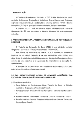 6
1 APRESENTAÇÃO
O Trabalho de Conclusão de Curso – TCC é parte integrante da matriz
curricular do Curso de Graduação do Instituto de Ensino Superior cuja finalidade,
expressa em suas ementas, é a elaboração de um artigo científico (TCC I) e de uma
monografia (TCC II), os quais possam articular ensino, pesquisa e extensão.
A proposta do TCC está articulada ao Projeto Pedagógico dos Cursos de
Graduação do IES que concebem o trabalho integrado de ensino-pesquisa-
extensão.
2 PROCEDIMENTOS PARA APRESENTAÇÃO DE TRABALHO DE CONCLUSÃO
DE CURSO
O Trabalho de Conclusão de Curso (TCC) é uma atividade curricular
obrigatória e obedece às normas gerais definidas pelo CONSAD.
Nos Cursos de Graduação do IESUR, o TCC consiste na elaboração
individual de um artigo científico e de uma monografia (grifo nosso), com
observância de exigências metodológicas, padrões técnico-científicos que revelem o
domínio do tema escolhido e a capacidade de sistematização e aplicação dos
conhecimentos.
A atividade de TCC está sob a responsabilidade do Coordenador do Curso,
cujas atribuições estão previstas neste manual.
2.1 DAS CARACTERÍSTICAS GERAIS DA ATIVIDADE ACADÊMICA, SUA
ESTRUTURA E LOCALIZAÇÃO NO PLANO CURRICULAR.
2.1.1 Atividade Acadêmica:
 Para Bacharel em Administração Geral: Trabalho de Curso I e Métodos
qualitativos de pesquisa e Trabalho de Curso II.
 Para Bacharel em Direito: Orientação Monográfica I e Orientação Monográfica
II.
 Para Bacharel em Enfermagem: Trabalho de Curso I e Trabalho de Curso II
 Para Bacharel em Farmácia: Trabalho de Conclusão de Curso I e Trabalho de
Conclusão de Curso II.
 