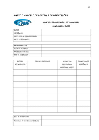 60
ANEXO D – MODELO DE CONTROLE DE ORIENTAÇÕES
CONTROLE DE ORIENTAÇÕES DO TRABALHO DE
CONCLUSÃO DE CURSO
CURSO
ACADÊMICO
PROFESSOR (A) ORIENTADOR (A)/
PROFESSOR(A) DO TCC
ÁREA DE PESQUISA
TEMA DA PESQUISA
TÍTULO (Delimitação)
MÊS DE REFERÊNCIA
DATA DE
ATENDIMENTO
ASSUNTO ABORDADO ASSINATURA
ORIENTADOR/
PROFESSOR DO TCC
ASSINATURA DO
ACADÊMICO
Data de Recebimento
Assinatura do Coordenador de Curso
 