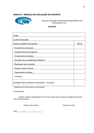 61
ANEXO E – MODELO DE AVALIAÇÃO DO DOCENTE
FICHA DE AVALIAÇÃO DO PROFESSOR ORIENTADOR E DO
PROFESSOR DO TCC
SUGESTÃO
.
TEMA
ALUNO AVALIADO
ITENS A SEREM AVALIADOS NOTA
*Cumprimento de prazos
*Cumprimento de cronograma
*Cumprimento de tarefas
*Evolução das competências individuais
*Realização das correções
*Postura e senso críticos
*Capacidade de síntese
* Iniciativa

Avaliação final do professor da disciplina – 10 pontos
*sugestões de critérios para os orientadores
Considerações:
Declaro, para fins de liberação de TCC que o aluno acima cumpriu as exigências mínimas
sob minha Orientação.
Professor Orientador Professor do TCC
Data________/___________/_________
 
