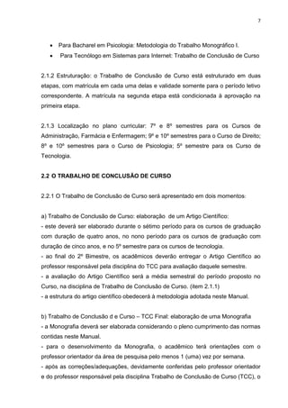 7
 Para Bacharel em Psicologia: Metodologia do Trabalho Monográfico I.
 Para Tecnólogo em Sistemas para Internet: Trabalho de Conclusão de Curso
2.1.2 Estruturação: o Trabalho de Conclusão de Curso está estruturado em duas
etapas, com matrícula em cada uma delas e validade somente para o período letivo
correspondente. A matrícula na segunda etapa está condicionada à aprovação na
primeira etapa.
2.1.3 Localização no plano curricular: 7º e 8º semestres para os Cursos de
Administração, Farmácia e Enfermagem; 9º e 10º semestres para o Curso de Direito;
8º e 10º semestres para o Curso de Psicologia; 5º semestre para os Curso de
Tecnologia.
2.2 O TRABALHO DE CONCLUSÃO DE CURSO
2.2.1 O Trabalho de Conclusão de Curso será apresentado em dois momentos:
a) Trabalho de Conclusão de Curso: elaboração de um Artigo Científico:
- este deverá ser elaborado durante o sétimo período para os cursos de graduação
com duração de quatro anos, no nono período para os cursos de graduação com
duração de cinco anos, e no 5º semestre para os cursos de tecnologia.
- ao final do 2º Bimestre, os acadêmicos deverão entregar o Artigo Científico ao
professor responsável pela disciplina do TCC para avaliação daquele semestre.
- a avaliação do Artigo Científico será a média semestral do período proposto no
Curso, na disciplina de Trabalho de Conclusão de Curso. (item 2.1.1)
- a estrutura do artigo científico obedecerá à metodologia adotada neste Manual.
b) Trabalho de Conclusão d e Curso – TCC Final: elaboração de uma Monografia
- a Monografia deverá ser elaborada considerando o pleno cumprimento das normas
contidas neste Manual.
- para o desenvolvimento da Monografia, o acadêmico terá orientações com o
professor orientador da área de pesquisa pelo menos 1 (uma) vez por semana.
- após as correções/adequações, devidamente conferidas pelo professor orientador
e do professor responsável pela disciplina Trabalho de Conclusão de Curso (TCC), o
 