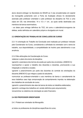 8
aluno deverá entregar na Secretaria do IESUR as 3 vias encadernadas em espiral
da monografia juntamente com a Ficha de Avaliação (Anexo E) devidamente
assinada pelo professor orientador e pelo professor da disciplina de TCC e uma
cópia em CD, nas dimensões: 14 x 12 x 1 cm, .as quais serão destinadas aos
membros da banca examinadora.
- as datas para entrega definitiva do TCC, tal como o calendário/cronograma de
defesa, serão definidos em calendário próprio e divulgados em mural.
2.3 ORIENTAÇÃO DO TRABALHO DE CONCLUSÃO DE CURSO
2.3.1 A orientação do Trabalho de Conclusão será realizada por professor indicado
pelo Coordenador do Curso, considerando a afinidade do orientador com o tema do
trabalho, sua disponibilidade, a compatibilidade de horário para atendimento e sua
anuência.
2.3.2 São atribuições da Coordenação do Curso:
•elaborar o plano de ensino da disciplina;
•garantir a assinatura dos termos de aceite por parte dos envolvidos; (ANEXO A)
•acompanhar e apoiar o trabalho dos discentes e docentes, promovendo a sua
integração e evitando a evasão;
•garantir o preenchimento por parte dos docentes do controle de orientações do
discente (ANEXO E) que integra a pasta do estudante;
•comunicar ao professor-orientador e aos membros da banca o cancelamento de
seus trabalhos caso haja comprovação de comportamento ímprobo na elaboração
dos trabalhos de conclusão de curso;
•garantir o preenchimento das atas de banca de todos os trabalhos elaborados;
•garantir a entrega dos trabalhos em versão definitiva para arquivamento;
•encaminhar os relatórios de orientação ao setor financeiro;
2.4 DO PROFESSOR ORIENTADOR
2.4.1 Poderá ser orientador da Monografia:
a) todos os professores de disciplinas específicas do curso;
 