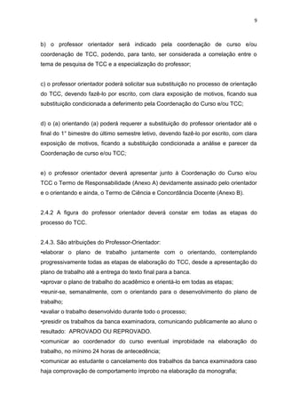 9
b) o professor orientador será indicado pela coordenação de curso e/ou
coordenação de TCC, podendo, para tanto, ser considerada a correlação entre o
tema de pesquisa de TCC e a especialização do professor;
c) o professor orientador poderá solicitar sua substituição no processo de orientação
do TCC, devendo fazê-lo por escrito, com clara exposição de motivos, ficando sua
substituição condicionada a deferimento pela Coordenação do Curso e/ou TCC;
d) o (a) orientando (a) poderá requerer a substituição do professor orientador até o
final do 1° bimestre do último semestre letivo, devendo fazê-lo por escrito, com clara
exposição de motivos, ficando a substituição condicionada a análise e parecer da
Coordenação de curso e/ou TCC;
e) o professor orientador deverá apresentar junto à Coordenação do Curso e/ou
TCC o Termo de Responsabilidade (Anexo A) devidamente assinado pelo orientador
e o orientando e ainda, o Termo de Ciência e Concordância Docente (Anexo B).
2.4.2 A figura do professor orientador deverá constar em todas as etapas do
processo do TCC.
2.4.3. São atribuições do Professor-Orientador:
•elaborar o plano de trabalho juntamente com o orientando, contemplando
progressivamente todas as etapas de elaboração do TCC, desde a apresentação do
plano de trabalho até a entrega do texto final para a banca.
•aprovar o plano de trabalho do acadêmico e orientá-lo em todas as etapas;
•reunir-se, semanalmente, com o orientando para o desenvolvimento do plano de
trabalho;
•avaliar o trabalho desenvolvido durante todo o processo;
•presidir os trabalhos da banca examinadora, comunicando publicamente ao aluno o
resultado: APROVADO OU REPROVADO.
•comunicar ao coordenador do curso eventual improbidade na elaboração do
trabalho, no mínimo 24 horas de antecedência;
•comunicar ao estudante o cancelamento dos trabalhos da banca examinadora caso
haja comprovação de comportamento ímprobo na elaboração da monografia;
 