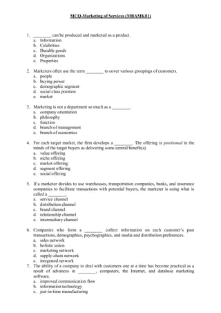 MCQ-Marketing of Services (MBAMK01)
1. ________ can be produced and marketed as a product.
a. Information
b. Celebrities
c. Durable goods
d. Organizations
e. Properties
2. Marketers often use the term ________ to cover various groupings of customers.
a. people
b. buying power
c. demographic segment
d. social class position
e. market
3. Marketing is not a department so much as a ________.
a. company orientation
b. philosophy
c. function
d. branch of management
e. branch of economics
4. For each target market, the firm develops a ________. The offering is positioned in the
minds of the target buyers as delivering some central benefit(s).
a. value offering
b. niche offering
c. market offering
d. segment offering
e. social offering
5. If a marketer decides to use warehouses, transportation companies, banks, and insurance
companies to facilitate transactions with potential buyers, the marketer is using what is
called a ________.
a. service channel
b. distribution channel
c. brand channel
d. relationship channel
e. intermediary channel
6. Companies who form a ________ collect information on each customer’s past
transactions, demographics, psychographics, and media and distribution preferences.
a. sales network
b. holistic union
c. marketing network
d. supply-chain network
e. integrated network
7. The ability of a company to deal with customers one at a time has become practical as a
result of advances in ________, computers, the Internet, and database marketing
software.
a. improved communication flow
b. information technology
c. just-in-time manufacturing
 