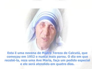 Esta é uma novena de Madre Tereza de Calcutá, que começou em 1952 e nunca mais parou. O dia em que recebê-la, reza uma Ave Maria, faça um pedido especial e ele será atendido em quatro dias. 
