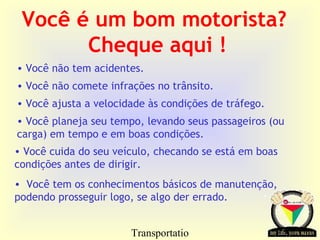 Transportatio
Você é um bom motorista?
Cheque aqui !
• Você não tem acidentes.
• Você não comete infrações no trânsito.
• Você ajusta a velocidade às condições de tráfego.
• Você planeja seu tempo, levando seus passageiros (ou
carga) em tempo e em boas condições.
• Você cuida do seu veículo, checando se está em boas
condições antes de dirigir.
• Você tem os conhecimentos básicos de manutenção,
podendo prosseguir logo, se algo der errado.
 