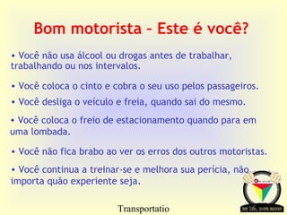 Transportatio
Bom motorista – Este é você?
• Você não usa álcool ou drogas antes de trabalhar,
trabalhando ou nos intervalos.
• Você coloca o cinto e cobra o seu uso pelos passageiros.
• Você desliga o veículo e freia, quando sai do mesmo.
• Você coloca o freio de estacionamento quando para em
uma lombada.
• Você não fica brabo ao ver os erros dos outros motoristas.
• Você continua a treinar-se e melhora sua perícia, não
importa quão experiente seja.
 