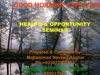 GOOD MORNING & WELCOME
HEALTH & OPPORTUNITY
SEMINAR
Prepared & Compiled by
Mohammad Naveed Asghar
Ph-+923077321734
naveedasghar664@gmail.com
280033145
 