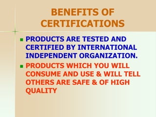 BENEFITS OF
CERTIFICATIONS
 PRODUCTS ARE TESTED AND
CERTIFIED BY INTERNATIONAL
INDEPENDENT ORGANIZATION.
 PRODUCTS WHICH YOU WILL
CONSUME AND USE & WILL TELL
OTHERS ARE SAFE & OF HIGH
QUALITY
 