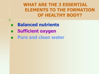 WHAT ARE THE 3 ESSENTIAL
ELEMENTS TO THE FORMATION
OF HEALTHY BODY?
 Balanced nutrients
 Sufficient oxygen
 Pure and clean water
 
