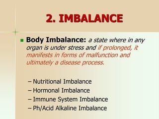 2. IMBALANCE
 Body Imbalance: a state where in any
organ is under stress and if prolonged, it
manifests in forms of malfunction and
ultimately a disease process.
– Nutritional Imbalance
– Hormonal Imbalance
– Immune System Imbalance
– Ph/Acid Alkaline Imbalance
 