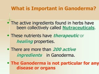  The active ingredients found in herbs have
been collectively called Nutraceuticals.
 These nutrients have therapeutic or
healing properties.
 There are more than 200 active
ingredients in Ganoderma.
 The Ganoderma is not particular for any
disease or organs
What is Important in Ganoderma?
 