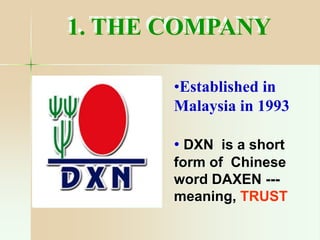 1. THE COMPANY
•Established in
Malaysia in 1993
• DXN is a short
form of Chinese
word DAXEN ---
meaning, TRUST
 