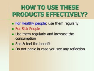HOW TO USE THESE
PRODUCTS EFFECTIVELY?
 For Healthy people: use them regularly
 For Sick People
 Use them regularly and increase the
consumption
 See & feel the benefit
 Do not panic in case you see any reflection
 