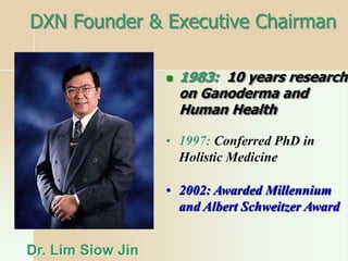 DXN Founder & Executive Chairman
 1983: 10 years research
on Ganoderma and
Human Health
Dr. Lim Siow Jin
• 1997: Conferred PhD in
Holistic Medicine
• 2002: Awarded Millennium
and Albert Schweitzer Award
 