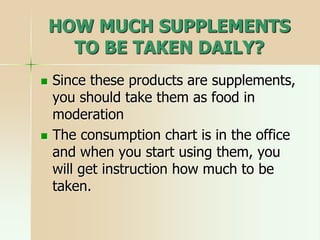 HOW MUCH SUPPLEMENTS
TO BE TAKEN DAILY?
 Since these products are supplements,
you should take them as food in
moderation
 The consumption chart is in the office
and when you start using them, you
will get instruction how much to be
taken.
 