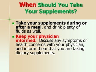 When Should You Take
Your Supplements?
 Take your supplements during or
after a meal, and drink plenty of
fluids as well.
 Keep your physician
informed. Discuss any symptoms or
health concerns with your physician,
and inform them that you are taking
dietary supplements.
 