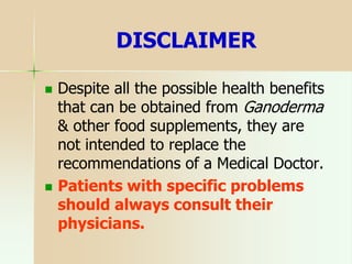 DISCLAIMER
 Despite all the possible health benefits
that can be obtained from Ganoderma
& other food supplements, they are
not intended to replace the
recommendations of a Medical Doctor.
 Patients with specific problems
should always consult their
physicians.
 