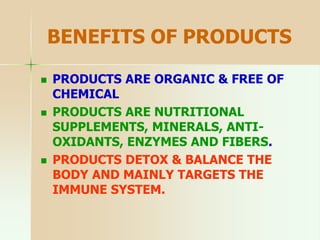 BENEFITS OF PRODUCTS
 PRODUCTS ARE ORGANIC & FREE OF
CHEMICAL
 PRODUCTS ARE NUTRITIONAL
SUPPLEMENTS, MINERALS, ANTI-
OXIDANTS, ENZYMES AND FIBERS.
 PRODUCTS DETOX & BALANCE THE
BODY AND MAINLY TARGETS THE
IMMUNE SYSTEM.
 