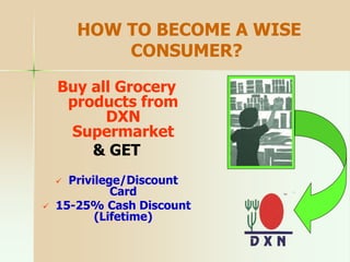 HOW TO BECOME A WISE
CONSUMER?
Buy all Grocery
products from
DXN
Supermarket
& GET
 Privilege/Discount
Card
 15-25% Cash Discount
(Lifetime)
 