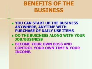 BENEFITS OF THE
BUSINESS
 YOU CAN START UP THE BUSINESS
ANYWHERE, ANYTIME WITH
PURCHASE OF DAILY USE ITEMS
 DO THE BUSINESS ALONG WITH YOUR
JOB/BUSINESS
 BECOME YOUR OWN BOSS AND
CONTROL YOUR OWN TIME & YOUR
INCOME.
 
