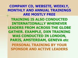 COMPANY CD, WEBSITE, WEEKLY,
MONTHLY AND ANNUAL TRAININGS
ARE MOSTLY FREE
TRAINING IS ALSO CONDUCTED
INTERNATIONALLY WHENEVER
LEADERS FROM ACROSS THE GLOBE
GATHER. EXAMPLE, DXN TRAINING
WAS CONDUCTED IN LONDON,
PARIS, AMSTERDAM, GENEVA etc
PERSONAL TRAINING BY YOUR
SPONSOR AND ACTIVE LEADERS
 