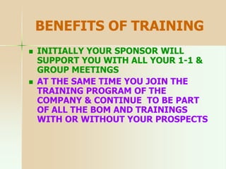 BENEFITS OF TRAINING
 INITIALLY YOUR SPONSOR WILL
SUPPORT YOU WITH ALL YOUR 1-1 &
GROUP MEETINGS
 AT THE SAME TIME YOU JOIN THE
TRAINING PROGRAM OF THE
COMPANY & CONTINUE TO BE PART
OF ALL THE BOM AND TRAININGS
WITH OR WITHOUT YOUR PROSPECTS
 