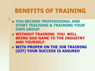 BENEFITS OF TRAINING
 YOU BECOME PROFESSIONAL AND
START TEACHING & TRAINING YOUR
OWN GROUP
 WITHOUT TRAINING YOU WILL
BRING BAD NAME TO THE INDUSTRY
AND YOURSELF.
 WITH PROPER ON THE JOB TRAINING
(OJT) YOUR SUCCESS IS ASSURED
 