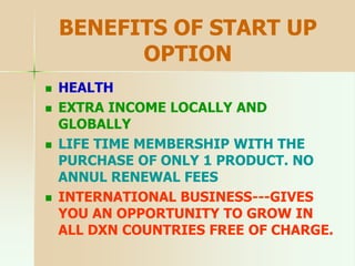 BENEFITS OF START UP
OPTION
 HEALTH
 EXTRA INCOME LOCALLY AND
GLOBALLY
 LIFE TIME MEMBERSHIP WITH THE
PURCHASE OF ONLY 1 PRODUCT. NO
ANNUL RENEWAL FEES
 INTERNATIONAL BUSINESS---GIVES
YOU AN OPPORTUNITY TO GROW IN
ALL DXN COUNTRIES FREE OF CHARGE.
 