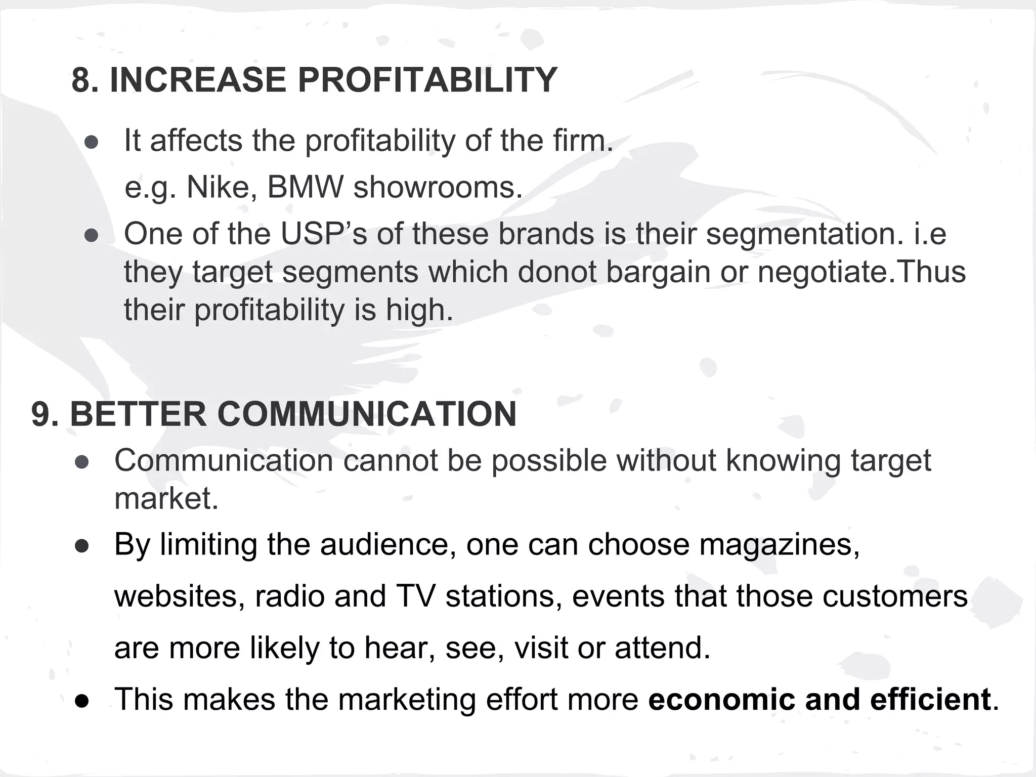 8. INCREASE PROFITABILITY
● It affects the profitability of the firm.
e.g. Nike, BMW showrooms.
● One of the USP’s of these brands is their segmentation. i.e
they target segments which donot bargain or negotiate.Thus
their profitability is high.
9. BETTER COMMUNICATION
● Communication cannot be possible without knowing target
market.
● By limiting the audience, one can choose magazines,
websites, radio and TV stations, events that those customers
are more likely to hear, see, visit or attend.
● This makes the marketing effort more economic and efficient.
 