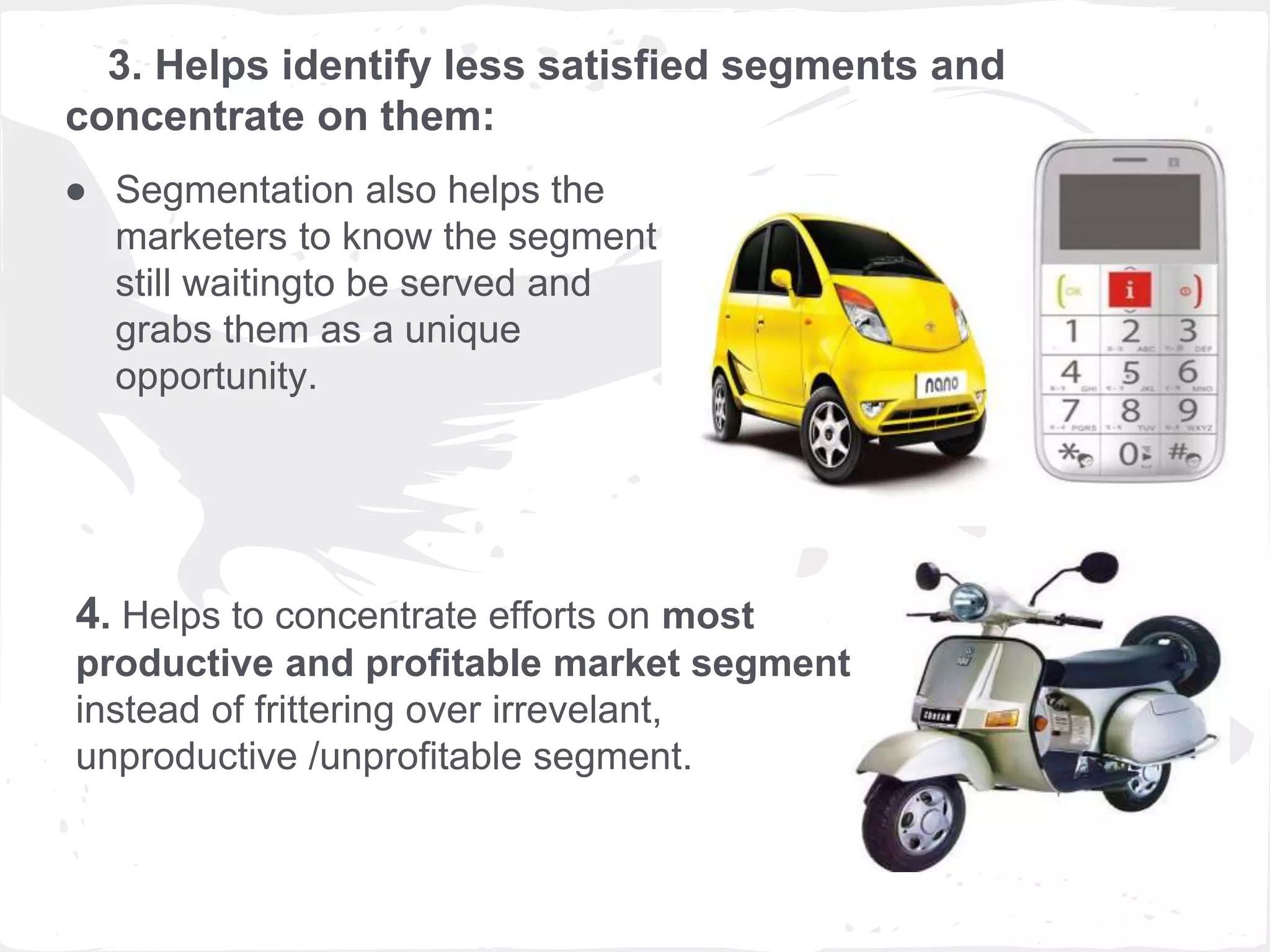 3. Helps identify less satisfied segments and
concentrate on them:
● Segmentation also helps the
marketers to know the segment
still waitingto be served and
grabs them as a unique
opportunity.
4. Helps to concentrate efforts on most
productive and profitable market segment
instead of frittering over irrevelant,
unproductive /unprofitable segment.
 
