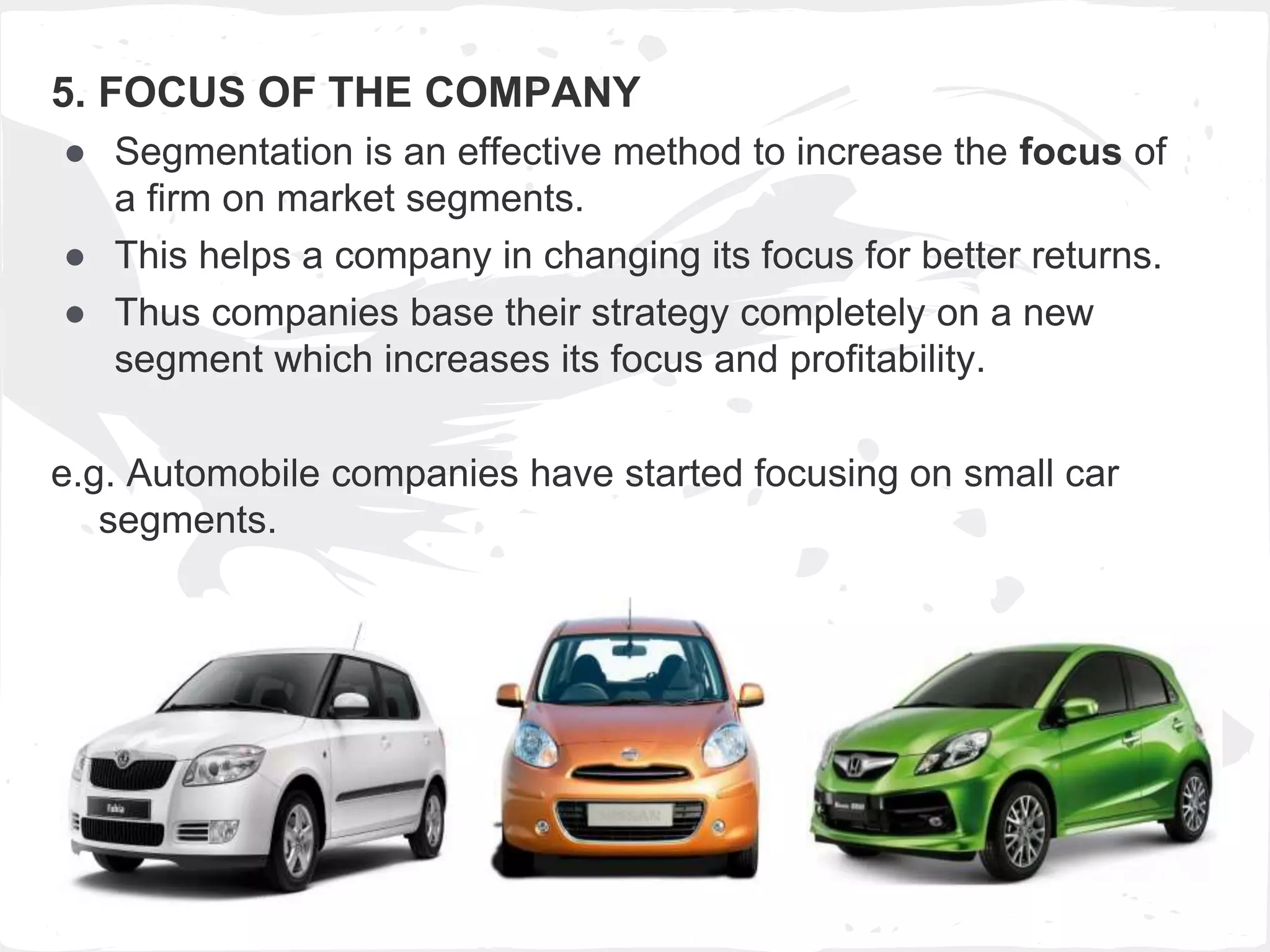 5. FOCUS OF THE COMPANY
● Segmentation is an effective method to increase the focus of
a firm on market segments.
● This helps a company in changing its focus for better returns.
● Thus companies base their strategy completely on a new
segment which increases its focus and profitability.
e.g. Automobile companies have started focusing on small car
segments.
 