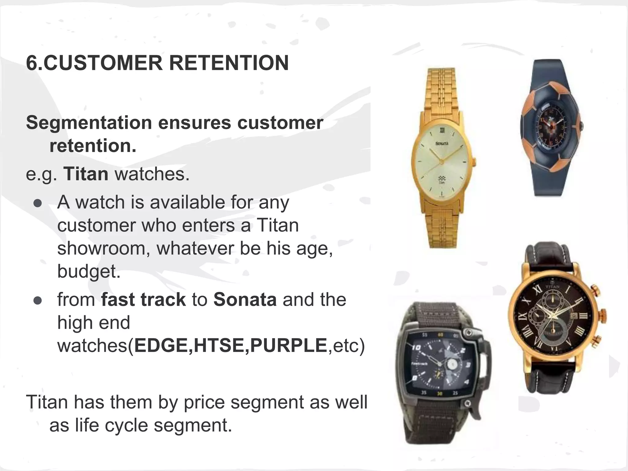 6.CUSTOMER RETENTION
Segmentation ensures customer
retention.
e.g. Titan watches.
● A watch is available for any
customer who enters a Titan
showroom, whatever be his age,
budget.
● from fast track to Sonata and the
high end
watches(EDGE,HTSE,PURPLE,etc)
Titan has them by price segment as well
as life cycle segment.
 
