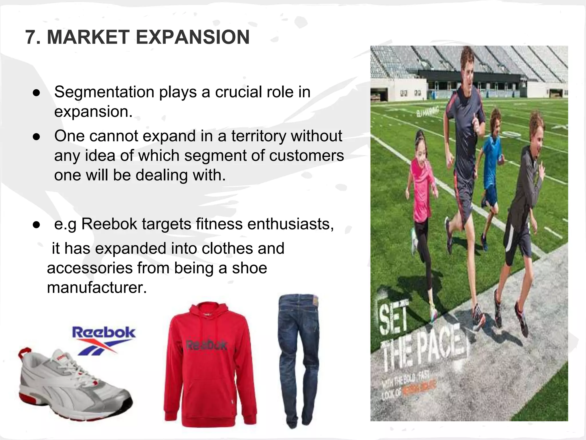 7. MARKET EXPANSION
● Segmentation plays a crucial role in
expansion.
● One cannot expand in a territory without
any idea of which segment of customers
one will be dealing with.
● e.g Reebok targets fitness enthusiasts,
it has expanded into clothes and
accessories from being a shoe
manufacturer.
 