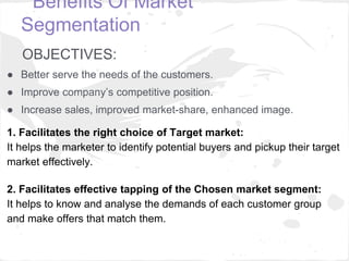 Benefits Of Market
Segmentation
OBJECTIVES:
● Better serve the needs of the customers.
● Improve company’s competitive pos...